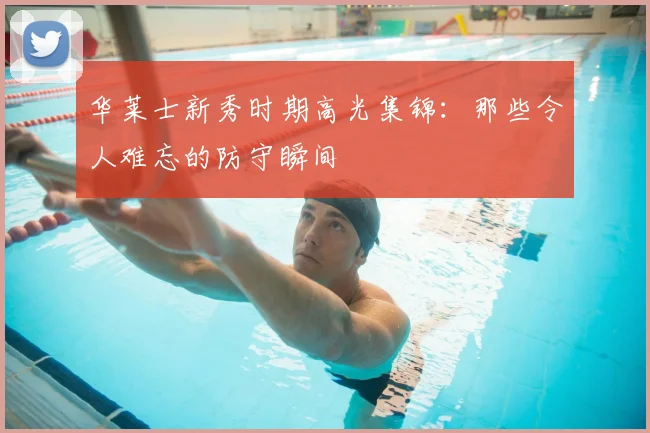 华莱士新秀时期高光集锦：那些令人难忘的防守瞬间