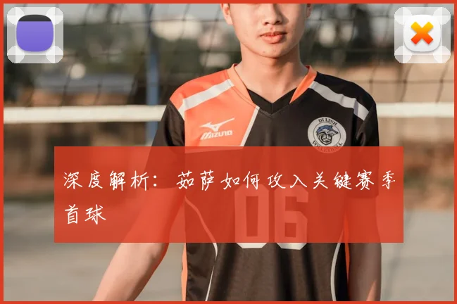 深度解析：茹萨如何攻入关键赛季首球