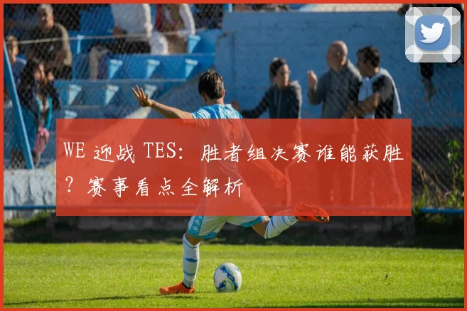 WE 迎战 TES:胜者组决赛谁能获胜?赛事看点全解析
