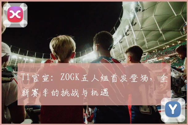 T1官宣:ZOGK五人组首发登场,全新赛季的挑战与机遇