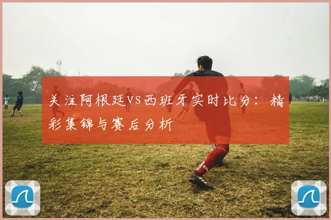 关注阿根廷vs西班牙实时比分：精彩集锦与赛后分析