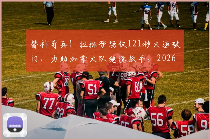 替补奇兵！拉林登场仅121秒火速破门，力助加拿大队绝境扳平，2026经典瞬间回顾
