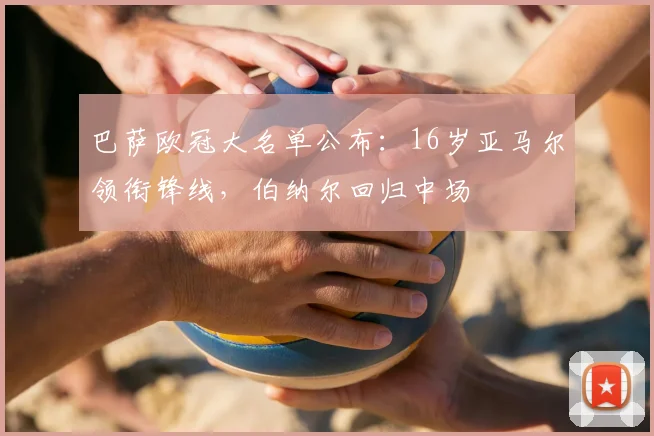 巴萨欧冠大名单公布:16岁亚马尔领衔锋线,伯纳尔回归中场