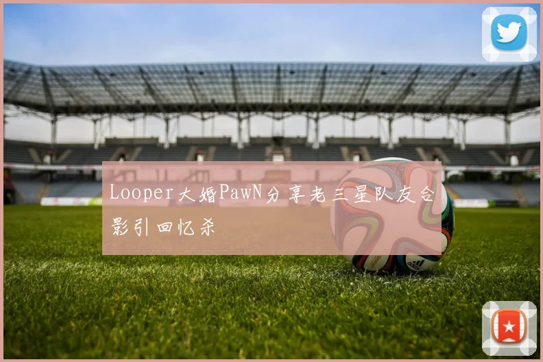 Looper大婚PawN分享老三星队友合影引回忆杀