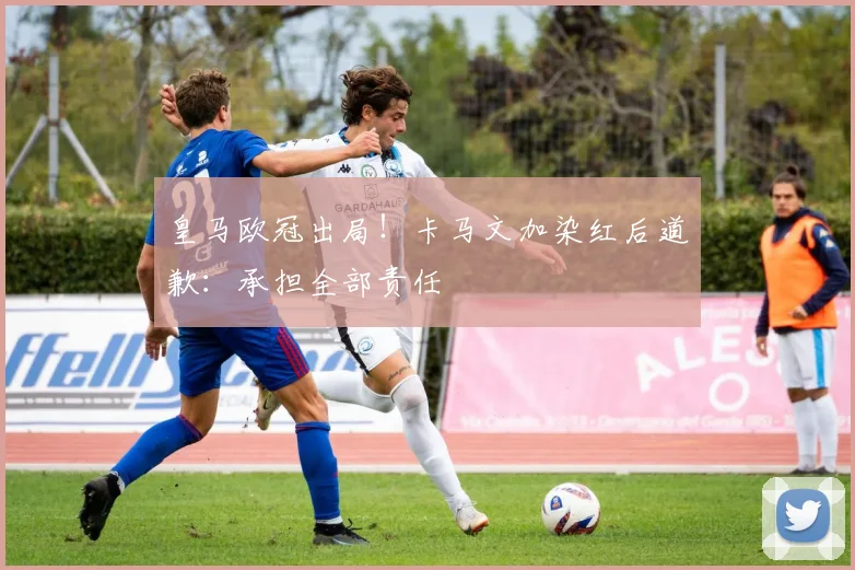 皇马欧冠出局！卡马文加染红后道歉：承担全部责任