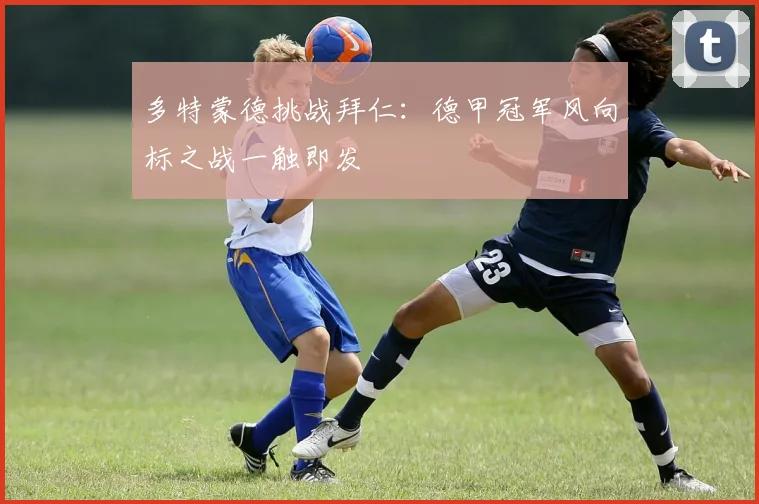 多特蒙德挑战拜仁：德甲冠军风向标之战一触即发