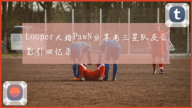 Looper大婚PawN分享老三星队友合影引回忆杀