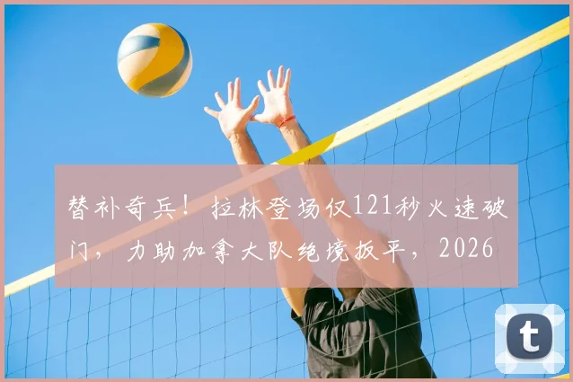 替补奇兵!拉林登场仅121秒火速破门,力助加拿大队绝境扳平,2026经典瞬间回顾