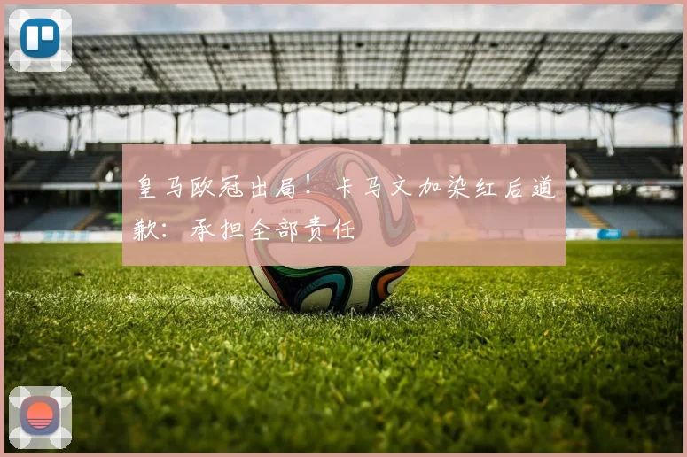 皇马欧冠出局！卡马文加染红后道歉：承担全部责任