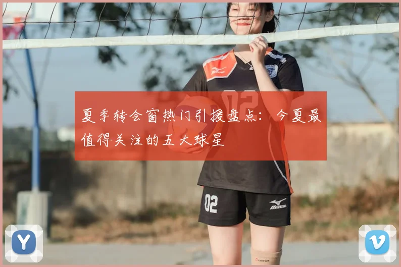 夏季转会窗热门引援盘点：今夏最值得关注的五大球星