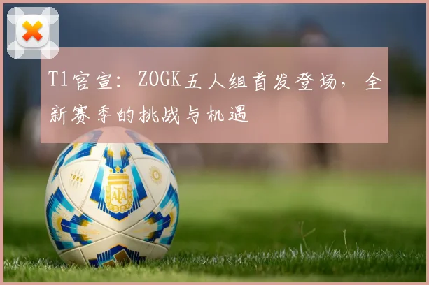 T1官宣:ZOGK五人组首发登场,全新赛季的挑战与机遇