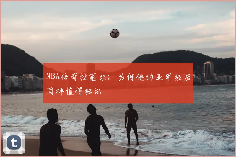 NBA传奇拉塞尔：为何他的亚军经历同样值得铭记