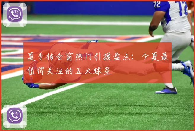 夏季转会窗热门引援盘点：今夏最值得关注的五大球星
