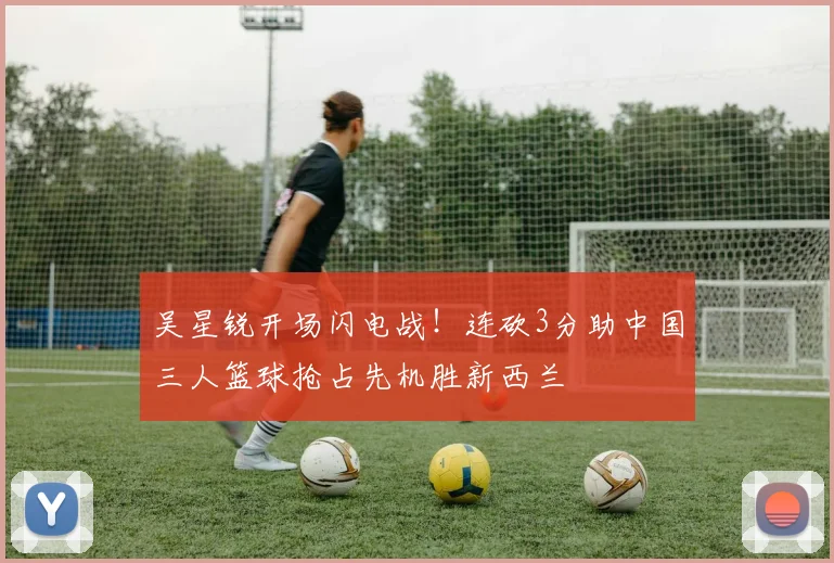 吴星锐开场闪电战！连砍3分助中国三人篮球抢占先机胜新西兰